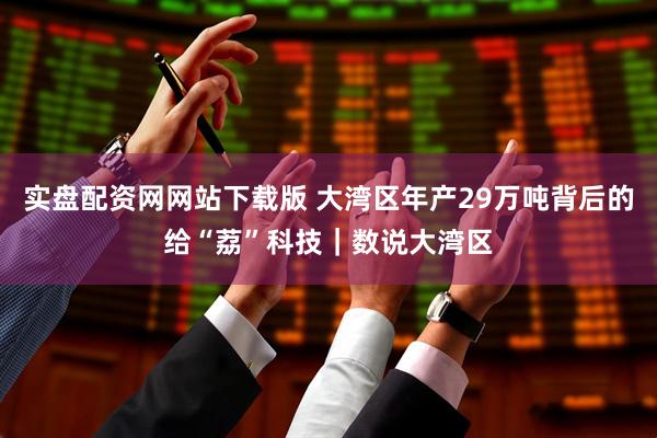 实盘配资网网站下载版 大湾区年产29万吨背后的给“荔”科技｜数说大湾区