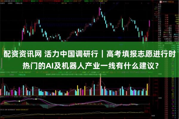 配资资讯网 活力中国调研行｜高考填报志愿进行时 热门的AI及机器人产业一线有什么建议？