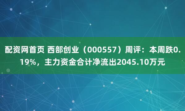 配资网首页 西部创业（000557）周评：本周跌0.19%，主力资金合计净流出2045.10万元