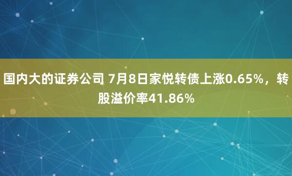 国内大的证券公司 7月8日家悦转债上涨0.65%，转股溢价率41.86%