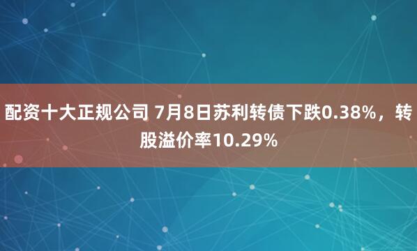 配资十大正规公司 7月8日苏利转债下跌0.38%，转股溢价率10.29%