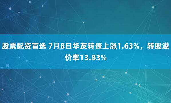 股票配资首选 7月8日华友转债上涨1.63%，转股溢价率13.83%