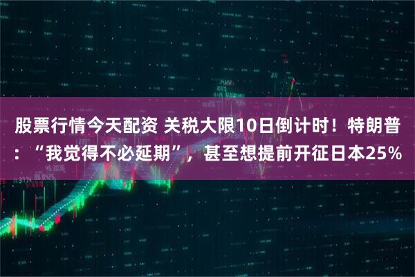 股票行情今天配资 关税大限10日倒计时！特朗普：“我觉得不必延期”，甚至想提前开征日本25%