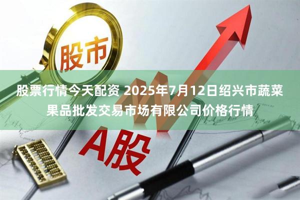 股票行情今天配资 2025年7月12日绍兴市蔬菜果品批发交易市场有限公司价格行情