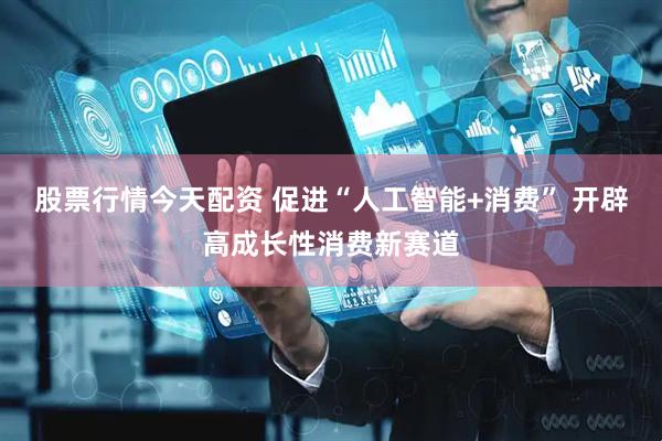 股票行情今天配资 促进“人工智能+消费” 开辟高成长性消费新赛道