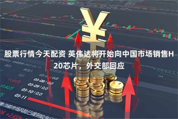 股票行情今天配资 英伟达将开始向中国市场销售H20芯片，外交部回应