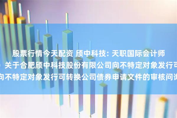 股票行情今天配资 颀中科技: 天职国际会计师事务所（特殊普通合伙）关于合肥颀中科技股份有限公司向不特定对象发行可转换公司债券申请文件的审核问询函回复