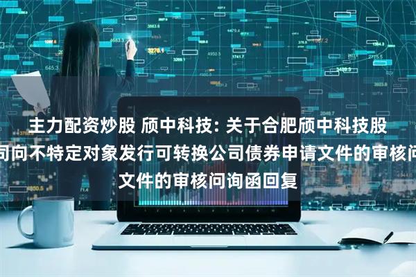 主力配资炒股 颀中科技: 关于合肥颀中科技股份有限公司向不特定对象发行可转换公司债券申请文件的审核问询函回复