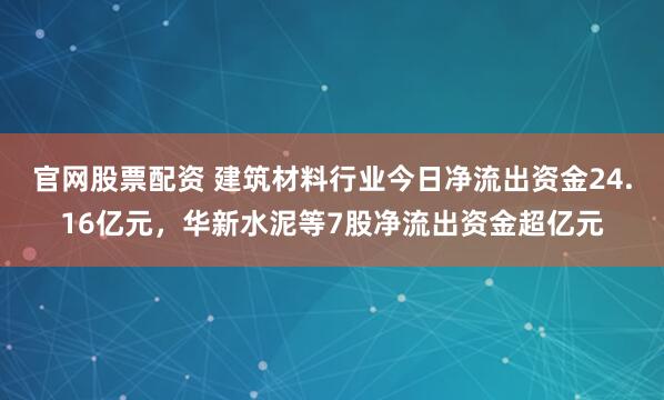 官网股票配资 建筑材料行业今日净流出资金24.16亿元，华新水泥等7股净流出资金超亿元