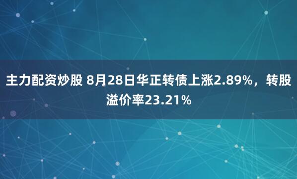 主力配资炒股 8月28日华正转债上涨2.89%，转股溢价率23.21%