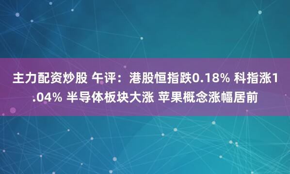 主力配资炒股 午评：港股恒指跌0.18% 科指涨1.04% 半导体板块大涨 苹果概念涨幅居前