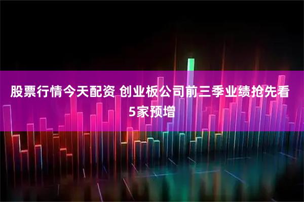 股票行情今天配资 创业板公司前三季业绩抢先看 5家预增