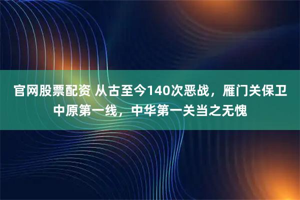 官网股票配资 从古至今140次恶战，雁门关保卫中原第一线，中华第一关当之无愧
