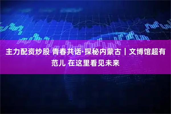 主力配资炒股 青春共话·探秘内蒙古｜文博馆超有范儿 在这里看见未来