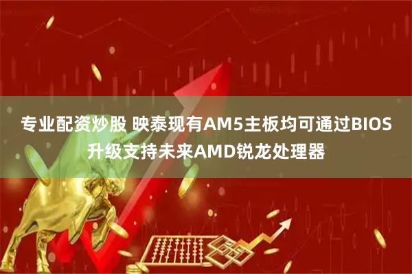 专业配资炒股 映泰现有AM5主板均可通过BIOS升级支持未来AMD锐龙处理器