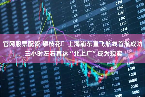 官网股票配资 攀枝花⇋上海浦东直飞航线首航成功 三小时左右直达“北上广”成为现实