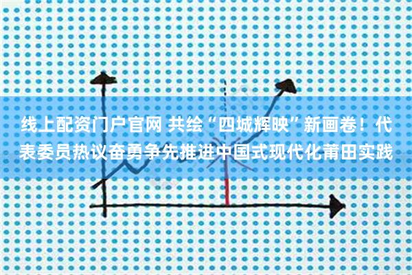 线上配资门户官网 共绘“四城辉映”新画卷！代表委员热议奋勇争先推进中国式现代化莆田实践